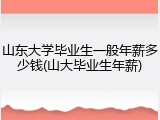 山东大学毕业生一般年薪多少钱(山大毕业生年薪)