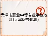 天津市职业中等专业学校地址(天津职专地址)