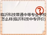 临沂科技普通中等专业学校怎么样(临沂科技中专评价)