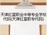 天津红星职业中等专业学校代码(天津红星职专代码)