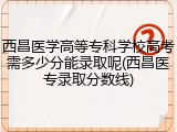 西昌医学高等专科学校高考需多少分能录取呢(西昌医专录取分数线)