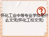 怀化工业中等专业学校是什么文凭(怀化工校文凭)