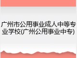 广州市公用事业成人中等专业学校(广州公用事业中专)