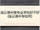 连云港中等专业学校好不好(连云港中专如何)