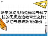 哈尔滨幼儿师范高等专科学校的思想政治教育怎么样(哈幼专思政教育如何)