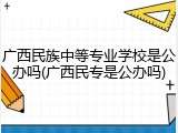 广西民族中等专业学校是公办吗(广西民专是公办吗)