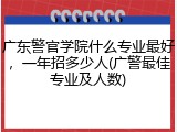 广东警官学院什么专业最好，一年招多少人(广警最佳专业及人数)