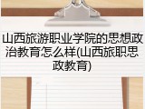 山西旅游职业学院的思想政治教育怎么样(山西旅职思政教育)