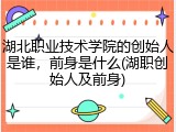 湖北职业技术学院的创始人是谁，前身是什么(湖职创始人及前身)