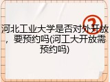 河北工业大学是否对外开放，要预约吗(河工大开放需预约吗)