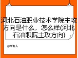 河北石油职业技术学院主攻方向是什么，怎么样(河北石油职院主攻方向)