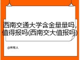 西南交通大学含金量量吗，值得报吗(西南交大值报吗)