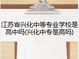 江苏省兴化中等专业学校是高中吗(兴化中专是高吗)