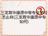 三龙育华康源中等专业学校怎么样(三龙育华康源中专如何)