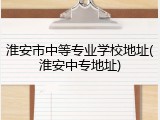 淮安市中等专业学校地址(淮安中专地址)