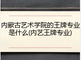 内蒙古艺术学院的王牌专业是什么(内艺王牌专业)
