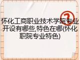 怀化工商职业技术学院专业开设有哪些,特色在哪(怀化职院专业特色)