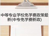 中等专业学校免学费政策最新(中专免学费新政)