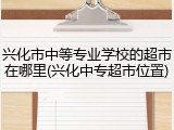 兴化市中等专业学校的超市在哪里(兴化中专超市位置)