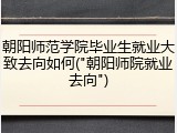 朝阳师范学院毕业生就业大致去向如何("朝阳师院就业去向")