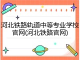 河北铁路轨道中等专业学校官网(河北铁路官网)
