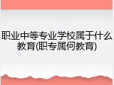 职业中等专业学校属于什么教育(职专属何教育)