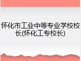 怀化市工业中等专业学校校长(怀化工专校长)