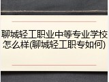 聊城轻工职业中等专业学校怎么样(聊城轻工职专如何)