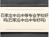石家庄中北中等专业学校好吗(石家庄中北中专好吗)