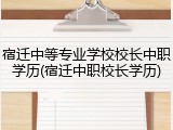宿迁中等专业学校校长中职学历(宿迁中职校长学历)