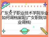广东女子职业技术学院毕业如何调档案呢(广女职院毕业调档)
