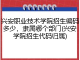 兴安职业技术学院招生编码多少，隶属哪个部门(兴安学院招生代码归属)