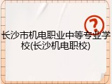 长沙市机电职业中等专业学校(长沙机电职校)
