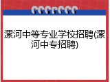 漯河中等专业学校招聘(漯河中专招聘)
