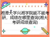 湘潭大学兴湘学院能不能考研，成绩在哪里查询(湘大考研成绩查询)