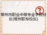 常州市职业中等专业学校校长(常州职专校长)
