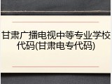 甘肃广播电视中等专业学校代码(甘肃电专代码)