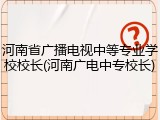 河南省广播电视中等专业学校校长(河南广电中专校长)