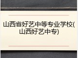 山西省好艺中等专业学校(山西好艺中专)
