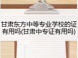 甘肃东方中等专业学校的证有用吗(甘肃中专证有用吗)