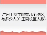 广州工商学院有几个校区,有多少人(广工商校区人数)