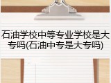 石油学校中等专业学校是大专吗(石油中专是大专吗)