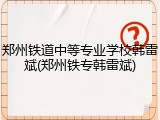 郑州铁道中等专业学校韩雷斌(郑州铁专韩雷斌)