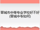 晋城市中等专业学校好不好(晋城中专如何)