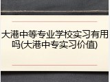 大港中等专业学校实习有用吗(大港中专实习价值)