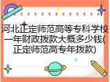 河北正定师范高等专科学校一年财政拨款大概多少钱(正定师范高专年拨款)