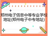 郑州电子信息中等专业学校地址(郑州电子中专地址)