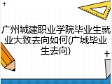 广州城建职业学院毕业生就业大致去向如何(广城毕业生去向)