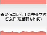 青岛恒星职业中等专业学校怎么样(恒星职专如何)