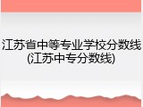 江苏省中等专业学校分数线(江苏中专分数线)